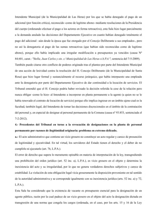 Intendente Municipal (de la Municipalidad de Las Heras) por los que se había denegado el pago de un
adicional (por función crítica), reconocido -como de legítimo abono- mediante resoluciones de la Presidencia
del cuerpo (ordenando efectuar el pago a los actores en forma retroactiva), esta Sala hizo lugar parcialmente
a la demanda anulado las decisiones del Departamento Ejecutivo en cuanto habían denegado totalmente el
pago del adicional –aún desde la época que fue otorgado por el Concejo Deliberante a sus empleados-, pero
no así la denegatoria al pago de las sumas retroactivas (que habían sido reconocidas como de legítimo
abono), porque ello había implicado una irregular modificación a presupuestos ya vencidos (causa Nº
84.601, carat.: "Stella, Juan Carlos y ots. c/ Municipalidad de Las Heras s/A.P.A.", sentencia del 7-5-2009).
También puede citarse otro conflicto de poderes originado tras el planteo por parte del Intendente Municipal
de una acción de lesividad contra la resolución del H. Concejo Deliberante (de la Municipalidad de Santa
Rosa) que hizo lugar formal y sustancialmente al recurso jerárquico, que había interpuesto una empleada
ante la denegatoria por parte del Departamento Ejecutivo de dar continuidad a la locación de servicios. El
Tribunal entendió que el H. Concejo podría haber revisado la decisión referida la cese de la relación pero
nunca obligar -como lo hizo- al Intendente a incorporar en planta permanente a la agente (a quien no se le
había renovado el contrato de locación de servicio) porque ello implica ingresar en un ámbito ajeno cual es la
facultad, también legal, del Intendente de tomar las decisiones discrecionales en el ámbito de la contratación
del personal y, en especial de designar al personal permanente de la Comuna (causa nº 93.853, sentenciada el
7-2-2012).
4.- Precedentes del Tribunal en torno a la revocación de designaciones en la planta de personal
permanente por razones de ilegitimidad originaria: problema en extremo delicado.
a.- El acto administrativo que contiene un vicio grosero no constituye un acto regular y carece de presunción
de legitimidad y ejecutividad. En tal virtud, los servidores del Estado tienen el derecho y el deber de no
cumplirlo ni ejecutarlo (art. 76, L.P.A.).
El error de derecho que supera lo meramente opinable en materia de interpretación de la ley, transgrediendo
una prohibición del orden jurídico (art. 52 inc. a), L.P.A.), es vicio grosero en el objeto y determina la
inexistencia del acto y su irregularidad, por lo que no genera verdaderos derechos subjetivos y carece de
estabilidad. La violación de esta obligación legal vicia groseramente la disposición proveniente en tal sentido
de la autoridad administrativa y se corresponde igualmente con su inexistencia jurídica (arts. 52 inc. a) y 72,
L.P.A.).
Esta Sala ha considerado que la existencia de vacante es presupuesto esencial para la designación de un
agente público, razón por la cual padece de un vicio grosero en el objeto del acto la designación dictada en
transgresión de una norma que congela los cargos (ordenada, en el caso, por los arts. 15 y 16 de la Ley
 