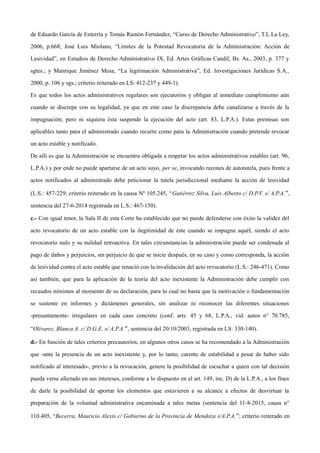 de Eduardo García de Enterría y Tomás Ramón Fernández, “Curso de Derecho Administrativo”, T.I, La Ley,
2006, p.668; José Luis Miolano, “Límites de la Potestad Revocatoria de la Administración: Acción de
Lesividad”, en Estudios de Derecho Administrativo IX, Ed. Artes Gráficas Candil, Bs. As., 2003, p. 377 y
sgtes.; y Manrique Jiménez Mesa, “La legitimación Administrativa”, Ed. Investigaciones Jurídicas S.A.,
2000, p. 106 y sgs.; criterio reiterado en LS: 412-237 y 449-1).
Es que todos los actos administrativos regulares son ejecutorios y obligan al inmediato cumplimiento aún
cuando se discrepe con su legalidad, ya que en este caso la discrepancia debe canalizarse a través de la
impugnación; pero ni siquiera ésta suspende la ejecución del acto (art. 83, L.P.A.). Estas premisas son
aplicables tanto para el administrado cuando recurre como para la Administración cuando pretende revocar
un acto estable y notificado.
De allí es que la Administración se encuentra obligada a respetar los actos administrativos estables (art. 96,
L.P.A.) y por ende no puede apartarse de un acto suyo, per se, invocando razones de autotutela, pues frente a
actos notificados al administrado debe peticionar la tutela jurisdiccional mediante la acción de lesividad
(L.S.: 457-229; criterio reiterado en la causa Nº 105.245, “Gutiérrez Silva, Luis Alberto c/ D.P.V. s/ A.P.A.”,
sentencia del 27-6-2014 registrada en L.S.: 467-150).
c.- Con igual tenor, la Sala II de esta Corte ha establecido que no puede defenderse con éxito la validez del
acto revocatorio de un acto estable con la ilegitimidad de éste cuando se impugna aquél, siendo el acto
revocatorio nulo y su nulidad retroactiva. En tales circunstancias la administración puede ser condenada al
pago de daños y perjuicios, sin perjuicio de que se inicie después, en su caso y como corresponda, la acción
de lesividad contra el acto estable que renació con la invalidación del acto revocatorio (L.S.: 246-471). Como
así también, que para la aplicación de la teoría del acto inexistente la Administración debe cumplir con
recaudos mínimos al momento de su declaración, para lo cual no basta que la motivación o fundamentación
se sustente en informes y dictámenes generales, sin analizar ni reconocer las diferentes situaciones
-presuntamente- irregulares en cada caso concreto (conf. arts. 45 y 68, L.P.A., vid. autos n° 70.785,
“Olivarez, Blanca A. c/ D.G.E. s/ A.P.A.”, sentencia del 20/10/2003, registrada en LS: 330-140).
d.- En función de tales criterios precautorios, en algunos otros casos se ha recomendado a la Administración
que -ante la presencia de un acto inexistente y, por lo tanto, carente de estabilidad a pesar de haber sido
notificado al interesado-, previo a la revocación, genere la posibilidad de escuchar a quien con tal decisión
pueda verse afectado en sus intereses, conforme a lo dispuesto en el art. 149, inc. D) de la L.P.A., a los fines
de darle la posibilidad de aportar los elementos que estuvieren a su alcance a efectos de desvirtuar la
preparación de la voluntad administrativa encaminada a tales metas (sentencia del 11-8-2015, causa n°
110.405, “Becerra, Mauricio Alexis c/ Gobierno de la Provincia de Mendoza s/A.P.A.”; criterio reiterado en
 