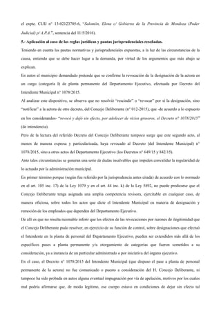 el expte. CUIJ n° 13-02123705-6, “Salomón, Elena c/ Gobierno de la Provincia de Mendoza (Poder
Judicial) p/ A.P.A.”, sentencia del 11/5/2016).
5.- Aplicación al caso de las reglas jurídicas y pautas jurisprudenciales reseñadas.
Teniendo en cuenta las pautas normativas y jurisprudenciales expuestas, a la luz de las circunstancias de la
causa, entiendo que se debe hacer lugar a la demanda, por virtud de los argumentos que más abajo se
explican.
En autos el municipio demandado pretende que se confirme la revocación de la designación de la actora en
un cargo (categoría I) de planta permanente del Departamento Ejecutivo, efectuada por Decreto del
Intendente Municipal n° 1078/2015.
Al analizar este dispositivo, se observa que no resolvió “rescindir” o “revocar” por sí la designación, sino
“notificar” a la actora de otro decreto, del Concejo Deliberante (n° 012-2015), que -de acuerdo a lo expuesto
en los considerandos- “revocó y dejó sin efecto, por adolecer de vicios groseros, el Decreto n° 1078/2015”
(de intendencia).
Pero de la lectura del referido Decreto del Concejo Deliberante tampoco surge que este segundo acto, al
menos de manera expresa y particularizada, haya revocado al Decreto (del Intendente Municipal) n°
1078/2015, sino a otros actos del Departamento Ejecutivo (los Decretos n° 649/15 y 842/15).
Ante tales circunstancias se generan una serie de dudas insalvables que impiden convalidar la regularidad de
lo actuado por la administración municipal.
En primer término porque (según fue referido por la jurisprudencia antes citada) de acuerdo con lo normado
en el art. 105 inc. 17) de la Ley 1079 y en el art. 44 inc. k) de la Ley 5892, no puede predicarse que el
Concejo Deliberante tenga asignada una amplia competencia revisora, ejercitable en cualquier caso, de
manera oficiosa, sobre todos los actos que dicte el Intendente Municipal en materia de designación y
remoción de los empleados que dependen del Departamento Ejecutivo.
De allí es que no resulta razonable inferir que los efectos de las revocaciones por razones de ilegitimidad que
el Concejo Deliberante pudo resolver, en ejercicio de su función de control, sobre designaciones que efectuó
el Intendente en la planta de personal del Departamento Ejecutivo, pueden ser extendidos más allá de los
específicos pases a planta permanente y/u otorgamiento de categorías que fueron sometidos a su
consideración, ya a instancia de un particular administrado o por iniciativa del órgano ejecutivo.
En el caso, el Decreto n° 1078/2015 del Intendente Municipal (que dispuso el pase a planta de personal
permanente de la actora) no fue comunicado o puesto a consideración del H. Concejo Deliberante, ni
tampoco ha sido probada en autos alguna eventual impugnación por vía de apelación, motivos por los cuales
mal podría afirmarse que, de modo legítimo, ese cuerpo estuvo en condiciones de dejar sin efecto tal
 