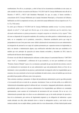 nombramiento. Por ello es, en principio, y sobre la base de las circunstancias acreditadas en este causa, no
cabe extender los efectos revocatorios del Decreto n° 012/2015 (del H. Concejo Deliberante) más allá de los
Decretos n° 649/15 y 842/15 (del Intendente Municipal), los que, en copia, sí fueron remitidos a
conocimiento del H. Concejo Deliberante por el propio Intendente Municipal y el Secretario de Gobierno,
habilitando con ello la competencia revisora y de control del cuerpo deliberante (vid sus respectivos art. 4°, a
fs. 32 y 34 de autos).
Es cierto que el Decreto n° 012/2015 del H. Concejo Deliberante también revoca “en forma inmediata
dejando sin efecto” a “todo aquél otro Decreto que, en las mismas condiciones que los anteriores, haya
efectuado nombramientos en planta permanente u otorgado categorías en violación a la Ley vigente”. Pero,
tal como se desprende de la expresión empleada, ello constituye una orden genérica e indeterminada que, por
tanto, no se compadece con la prudencia, concreción y fehaciente acreditación previa que exige la
jurisprudencia de esta Corte para tener como válida la declaración de inexistencia de un acto administrativo
de designación de personal en un cargo de la planta permanente por -supuestas-razones de ilegitimidad, es
decir, sin derecho a indemnización alguna, cuya notificación individual cabe tener por acreditada en la
medida que tuvo principio de ejecución (al menos durante noviembre y diciembre de 2015, hasta la
notificación del decreto ahora impugnado).
El mismo vicio de falta de fundamentación suficiente se debe achacar al cuestionado Decreto n° 2067/2015
cuyos “visto” y “considerando”, a diferencia de lo que aconteció y se tuvo por acreditado en la causa
“Pronotto, Gustavo Orlando” (supra cit.), no alcanzan a persuadir de que una decisión tan extrema -como lo
es la declaración de inexistencia de un acto administrativo que está produciendo efectos en favor de su
destinatario- estuvo precedida de una precisa y particularizada investigación sobre las irregularidades que se
enuncian, tras cuya conclusión se las tuvo por acreditadas de modo certero, como así también que son de una
gravedad tal que puedan calificarse como vicios groseros.
Tales extremos constituye -justamente- el objeto del procedimiento administrativo previo que debe preceder
a la revocación del acto en razón de su -presunta- inexistencia. Como se citó más arriba, no es dable de la
Administración demandada esgrimir la defensa del acto -revocatorio- impugnado judicialmente, aduciendo y
pretendiendo probar recién en el proceso administrativo las irregularidades que debieron ser constatadas
oportunamente, como sustento de la declaración de inexistencia del acto revocado. De no ser así, si la
Administración pretende dejar sin efecto un acto administrativo que ya ha tenido principio de ejecución a
favor de su destinatario, por motivos de ilegitimidad originaria (y sin obligación de indemnizar a quien
resulta afectado con ello), debe declararlo lesivo e iniciar la subsiguiente acción; y será recién en esta
instancia adonde, tras un amplio debate y prueba sobre los vicios denunciados, el Poder Judicial podrá anular
 