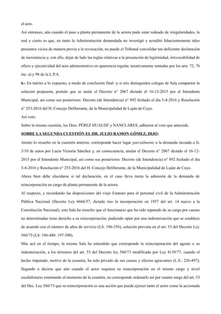 el acto.
Así entonces, aún cuando el pase a planta permanente de la actora pudo estar rodeado de irregularidades, lo
real y cierto es que, en tanto la Administración demandada no investigó y acreditó fehacientemente tales
presuntos vicios de manera previa a la revocación, no puede el Tribunal convalidar tan deficiente declaración
de inexistencia y, con ello, dejar de lado las reglas relativas a la presunción de legitimidad, irrevocabilidad de
oficio y ejecutividad del acto administrativo en apariencia regular, taxativamente sentadas por los arts. 72, 76
inc. a) y 96 de la L.P.A.
6.- En mérito a lo expuesto, a modo de conclusión final -y si mis distinguidos colegas de Sala comparten la
solución propuesta, postulo que se anule el Decreto n° 2067 dictado el 16-12-2015 por el Intendente
Municipal, así como sus posteriores: Decreto (de Intendencia) n° 892 fechado el día 5-4-2016 y Resolución
n° 253-2016 del H. Concejo Deliberante, de la Municipalidad de Luján de Cuyo.
Así voto.
Sobre la misma cuestión, los Dres. PÉREZ HUALDE y NANCLARES, adhieren al voto que antecede.
SOBRE LA SEGUNDA CUESTIÓN EL DR. JULIO RAMON GÓMEZ, DIJO:
Atento lo resuelto en la cuestión anterior, corresponde hacer lugar parcialmente a la demanda incoada a fs.
3/10 de autos por Lucía Victoria Sánchez y, en consecuencia, anular el Decreto n° 2067 dictado el 16-12-
2015 por el Intendente Municipal, así como sus posteriores: Decreto (de Intendencia) n° 892 fechado el día
5-4-2016 y Resolución n° 253-2016 del H. Concejo Deliberante, de la Municipalidad de Luján de Cuyo.
Ahora bien debe elucidarse si tal declaración, en el caso lleva ínsita la admisión de la demanda de
reincorporación en cargo de planta permanente de la actora.
Al respecto, y recordando las disposiciones del viejo Estatuto para el personal civil de la Administración
Pública Nacional (Decreto Ley 6666/57, dictado tras la incorporación en 1957 del art. 14 nuevo a la
Constitución Nacional), esta Sala ha resuelto que el funcionario que ha sido separado de su cargo por causas
no determinadas tiene derecho a su reincorporación; pudiendo optar por una indemnización que se establece
de acuerdo con el número de años de servicio (LS: 196-356), solución prevista en el art. 53 del Decreto Ley
560/73 (LS: 196-480. 197-390).
Más acá en el tiempo, la misma Sala ha entendido que corresponde la reincorporación del agente o su
indemnización, a los términos del art. 53 del Decreto ley 560/73 modificado por Ley 4139/77, cuando el
hecho imputado, motivo de la cesantía, ha sido privado de sus causas y efectos agravantes (L.S.: 226-497);
llegando a decirse que aún cuando el actor requiera su reincorporación en el mismo cargo y nivel
escalafonario ostentando al momento de la cesantía, no corresponde ordenarlo así por cuanto surge del art. 53
del Dec. Ley 560/73 que su reincorporación es una acción que puede ejercer tanto el actor como la accionada
 