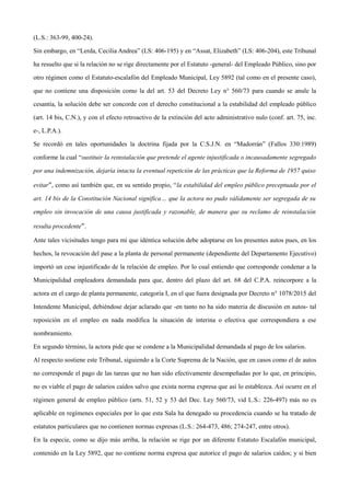 (L.S.: 363-99, 400-24).
Sin embargo, en “Lerda, Cecilia Andrea” (LS: 406-195) y en “Assat, Elizabeth” (LS: 406-204), este Tribunal
ha resuelto que si la relación no se rige directamente por el Estatuto -general- del Empleado Público, sino por
otro régimen como el Estatuto-escalafón del Empleado Municipal, Ley 5892 (tal como en el presente caso),
que no contiene una disposición como la del art. 53 del Decreto Ley n° 560/73 para cuando se anule la
cesantía, la solución debe ser concorde con el derecho constitucional a la estabilidad del empleado público
(art. 14 bis, C.N.), y con el efecto retroactivo de la extinción del acto administrativo nulo (conf. art. 75, inc.
e-, L.P.A.).
Se recordó en tales oportunidades la doctrina fijada por la C.S.J.N. en “Madorrán” (Fallos 330:1989)
conforme la cual “sustituir la reinstalación que pretende el agente injustificada o incausadamente segregado
por una indemnización, dejaría intacta la eventual repetición de las prácticas que la Reforma de 1957 quiso
evitar”, como así también que, en su sentido propio, “la estabilidad del empleo público preceptuada por el
art. 14 bis de la Constitución Nacional significa… que la actora no pudo válidamente ser segregada de su
empleo sin invocación de una causa justificada y razonable, de manera que su reclamo de reinstalación
resulta procedente”.
Ante tales vicisitudes tengo para mí que idéntica solución debe adoptarse en los presentes autos pues, en los
hechos, la revocación del pase a la planta de personal permanente (dependiente del Departamento Ejecutivo)
importó un cese injustificado de la relación de empleo. Por lo cual entiendo que corresponde condenar a la
Municipalidad empleadora demandada para que, dentro del plazo del art. 68 del C.P.A. reincorpore a la
actora en el cargo de planta permanente, categoría I, en el que fuera designada por Decreto n° 1078/2015 del
Intendente Municipal, debiéndose dejar aclarado que -en tanto no ha sido materia de discusión en autos- tal
reposición en el empleo en nada modifica la situación de interina o efectiva que correspondiera a ese
nombramiento.
En segundo término, la actora pide que se condene a la Municipalidad demandada al pago de los salarios.
Al respecto sostiene este Tribunal, siguiendo a la Corte Suprema de la Nación, que en casos como el de autos
no corresponde el pago de las tareas que no han sido efectivamente desempeñadas por lo que, en principio,
no es viable el pago de salarios caídos salvo que exista norma expresa que así lo establezca. Así ocurre en el
régimen general de empleo público (arts. 51, 52 y 53 del Dec. Ley 560/73, vid L.S.: 226-497) más no es
aplicable en regímenes especiales por lo que esta Sala ha denegado su procedencia cuando se ha tratado de
estatutos particulares que no contienen normas expresas (L.S.: 264-473, 486; 274-247, entre otros).
En la especie, como se dijo más arriba, la relación se rige por un diferente Estatuto Escalafón municipal,
contenido en la Ley 5892, que no contiene norma expresa que autorice el pago de salarios caídos; y si bien
 