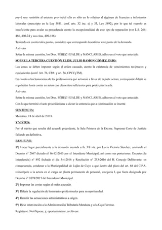 prevé una remisión al estatuto provincial ello es sólo en lo relativo al régimen de licencias e infortunios
laborales (prescripto en la Ley 5811; conf. arts. 32 inc. e) y 33, Ley 5892), por lo que tal reenvío es
insuficiente para avalar su procedencia atento la excepcionalidad de este tipo de reparación (ver L.S. 264-
486, 400-24 y sus citas, 409-186).
Teniendo en cuenta tales pautas, considero que corresponde desestimar este punto de la demanda.
Así voto.
Sobre la misma cuestión, los Dres. PÉREZ HUALDE y NANCLARES, adhieren al voto que antecede.
SOBRE LA TERCERA CUESTIÓN EL DR. JULIO RAMON GÓMEZ, DIJO:
Las cosas se deben imponer según el orden causado, atento la existencia de vencimientos recíprocos y
equivalentes (conf. Art. 76, CPA; y art. 36, CPCCyTM).
En cuanto a los honorarios de los profesionales que actuaron a favor de la parte actora, corresponde diferir su
regulación hasta contar en autos con elementos suficientes para poder practicarla.
Así voto.
Sobre la misma cuestión, los Dres. PÉREZ HUALDE y NANCLARES, adhieren al voto que antecede.
Con lo que terminó el acto procediéndose a dictar la sentencia que a continuación se inserta:
SENTENCIA:
Mendoza, 18 de abril de 2.018.
Y VISTOS:
Por el mérito que resulta del acuerdo precedente, la Sala Primera de la Excma. Suprema Corte de Justicia
fallando en definitiva,
RESUELVE:
1°) Hacer lugar parcialmente a la demanda incoada a fs. 3/8 vta. por Lucía Victoria Sánchez, anulando el
Decreto n° 2067 dictado el 16-12-2015 por el Intendente Municipal, así como sus posteriores: Decreto (de
Intendencia) n° 892 fechado el día 5-4-2016 y Resolución n° 253-2016 del H. Concejo Deliberante; en
consecuencia, condenar a la Municipalidad de Luján de Cuyo a que dentro del plazo del art. 68 del C.P.A.
reincorpore a la actora en el cargo de planta permanente de personal, categoría I, que fuera designada por
Decreto n° 1078/2015 del Intendente Municipal.
2°) Imponer las costas según el orden causado.
3°) Diferir la regulación de honorarios profesionales para su oportunidad.
4°) Remitir las actuaciones administrativas a origen.
5°) Dése intervención a la Administración Tributaria Mendoza y a la Caja Forense.
Regístrese. Notifíquese; y, oportunamente, archívese.
 