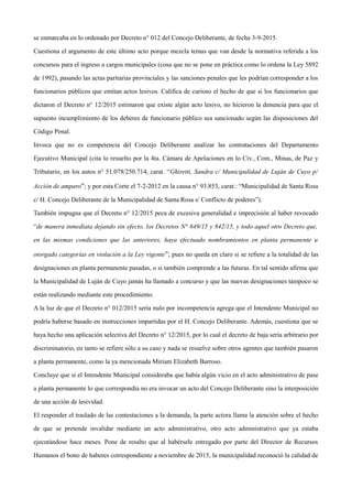 se enmarcaba en lo ordenado por Decreto n° 012 del Concejo Deliberante, de fecha 3-9-2015.
Cuestiona el argumento de este último acto porque mezcla temas que van desde la normativa referida a los
concursos para el ingreso a cargos municipales (cosa que no se pone en práctica como lo ordena la Ley 5892
de 1992), pasando las actas paritarias provinciales y las sanciones penales que les podrían corresponder a los
funcionarios públicos que emitan actos lesivos. Califica de curioso el hecho de que si los funcionarios que
dictaron el Decreto n° 12/2015 estimaron que existe algún acto lesivo, no hicieron la denuncia para que el
supuesto incumplimiento de los deberes de funcionario público sea sancionado según las disposiciones del
Código Penal.
Invoca que no es competencia del Concejo Deliberante analizar las contrataciones del Departamento
Ejecutivo Municipal (cita lo resuelto por la 4ta. Cámara de Apelaciones en lo Civ., Com., Minas, de Paz y
Tributario, en los autos n° 51.078/250.714, carat. “Ghiretti, Sandra c/ Municipalidad de Luján de Cuyo p/
Acción de amparo”; y por esta Corte el 7-2-2012 en la causa n° 93.853, carat.: “Municipalidad de Santa Rosa
c/ H. Concejo Deliberante de la Municipalidad de Santa Rosa s/ Conflicto de poderes”).
También impugna que el Decreto n° 12/2015 peca de excesiva generalidad e imprecisión al haber revocado
“de manera inmediata dejando sin efecto, los Decretos N° 649/15 y 842/15, y todo aquel otro Decreto que,
en las mismas condiciones que las anteriores, haya efectuado nombramientos en planta permanente u
otorgado categorías en violación a la Ley vigente”; pues no queda en claro si se refiere a la totalidad de las
designaciones en planta permanente pasadas, o si también comprende a las futuras. En tal sentido afirma que
la Municipalidad de Luján de Cuyo jamás ha llamado a concurso y que las nuevas designaciones tampoco se
están realizando mediante este procedimiento.
A la luz de que el Decreto n° 012/2015 sería nulo por incompetencia agrega que el Intendente Municipal no
podría haberse basado en instrucciones impartidas por el H. Concejo Deliberante. Además, cuestiona que se
haya hecho una aplicación selectiva del Decreto n° 12/2015, por lo cual el decreto de baja sería arbitrario por
discriminatorio, en tanto se refiere sólo a su caso y nada se resuelve sobre otros agentes que también pasaron
a planta permanente, como la ya mencionada Miriam Elizabeth Barroso.
Concluye que si el Intendente Municipal consideraba que había algún vicio en el acto administrativo de pase
a planta permanente lo que correspondía no era invocar un acto del Concejo Deliberante sino la interposición
de una acción de lesividad.
El responder el traslado de las contestaciones a la demanda, la parte actora llama la atención sobre el hecho
de que se pretende invalidar mediante un acto administrativo, otro acto administrativo que ya estaba
ejecutándose hace meses. Pone de resalto que al habérsele entregado por parte del Director de Recursos
Humanos el bono de haberes correspondiente a noviembre de 2015, la municipalidad reconoció la calidad de
 
