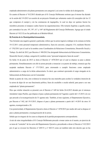 empleada administrativa de planta permanente con categoría I, así como la validez de la designación.
En cuanto al Decreto n° 012/2015 dictado por el H. Concejo Deliberante sostiene que el mismo fue dictado
en la sesión del 3-9-2015 en ocasión de un proyecto firmado por solamente cuatro (4) concejales (de los 12
que componen el cuerpo) y sin las constancias de taquígrafos, lo cual no deja ver quiénes fueron los
miembros presentes ni tampoco cuáles fueron las argumentaciones. Ello tornaría ilegítima a aquella sesión,
por contradecir los arts. 54°, 59°, 61° y 144° del Reglamento del Concejo Deliberante. Agrega que el citado
Decreto (n° 012/15) no fue publicado en el Boletín Oficial.
B) Posición de la Municipalidad demandada.
Tras formular una negativa general y particular, refiere que la actora ingresó a trabajar en la comuna en fecha
19-12-2011 como personal temporario administrativa, fuera de convenio, categoría 13-I, mediante Decreto
n° 1762/2011 por el cual se la nombra como Coordinadora de Relaciones Comunitarias, Desarrollo Social y
Trabajo. En abril de 2012, por Decreto n° 498/2012 fue designada Subsecretaria de Relaciones Comunitarias,
Desarrollo Social y trabajo, categoría 62, también como “personal temporario fuera de escala”.
En fecha 16 de junio de 2015 se dicta el Decreto n° 1078/2015 por el cual se dispuso su pase a planta
permanente. Simultáneamente con ello la actora procede a renunciar a su puesto de trabajo, renuncia que fue
aceptada mediante Decreto n° 1717/2015, pero retornando a cumplir funciones como empleado
administrativo a cargo de la dicha subsecretaría. Es decir, que continuó ejerciendo el cargo otorgado en la
Subsecretaría de Relaciones con la Comunidad.
Desde su punto de vista, esto evidencia la renuncia fue una maniobra para ocultar la verdadera intención de
la actora de dejar de ser una funcionaria política, fuera de escalafón o escala salarial, para pasar a ser una
empleada de “planta permanente”.
Dice que similar situación se presentó con el Decreto n° 649 de fecha 24-4-2015 dictado por el entonces
intendente López Puelles, que dispuso el pase a planta permanente de 9 agentes a partir del 1-5-2015 a la vez
que procede a la recategorización de 31 agentes más. También, al mes siguiente, el Departamento Ejecutivo,
por Decreto n° 842, del 19-5-2015, dispuso el pase a planta permanente a partir del 1-4-2015 de otros 18
agentes, recategorizando a 28.
Con posterioridad, el Departamento Ejecutivo dicta el Decreto n° 1078/2015 por medio del cual se dispuso el
pase a planta permanente y recategorización de la actora.
Señala que en ninguno de los casos se disponía de la partida presupuestaria correspondiente.
A raíz de estas irregularidades el H. Concejo Deliberante procede a tomar cartas en el asunto, en ejercicio de
su tarea de “contralor” de los actos del Departamento Ejecutivo, procediendo a dictar el Decreto n° 012/2015
por el que se revocan los Decretos n° 649/15 y n° 842/15 como así también todo otro decreto que en las
 