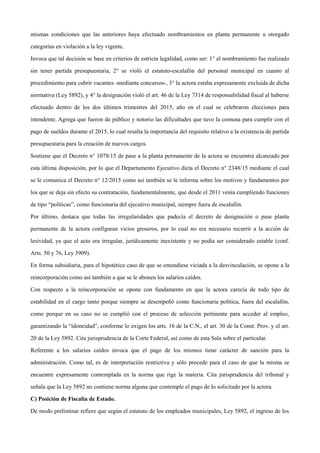 mismas condiciones que las anteriores haya efectuado nombramientos en planta permanente u otorgado
categorías en violación a la ley vigente.
Invoca que tal decisión se base en criterios de estricta legalidad, como ser: 1° el nombramiento fue realizado
sin tener partida presupuestaria, 2° se violó el estatuto-escalafón del personal municipal en cuanto al
procedimiento para cubrir vacantes -mediante concursos-, 3° la actora estaba expresamente excluida de dicha
normativa (Ley 5892), y 4° la designación violó el art. 46 de la Ley 7314 de responsabilidad fiscal al haberse
efectuado dentro de los dos últimos trimestres del 2015, año en el cual se celebraron elecciones para
intendente. Agrega que fueron de público y notorio las dificultades que tuvo la comuna para cumplir con el
pago de sueldos durante el 2015, lo cual resalta la importancia del requisito relativo a la existencia de partida
presupuestaria para la creación de nuevos cargos.
Sostiene que el Decreto n° 1078/15 de pase a la planta permanente de la actora se encuentra alcanzado por
esta última disposición, por lo que el Departamento Ejecutivo dicta el Decreto n° 2348/15 mediante el cual
se le comunica el Decreto n° 12/2015 como así también se le informa sobre los motivos y fundamentos por
los que se deja sin efecto su contratación, fundamentalmente, que desde el 2011 venía cumpliendo funciones
de tipo “políticas”, como funcionaria del ejecutivo municipal, siempre fuera de escalafón.
Por último, destaca que todas las irregularidades que padecía el decreto de designación o pase planta
permanente de la actora configuran vicios groseros, por lo cual no era necesario recurrir a la acción de
lesividad, ya que el acto era irregular, jurídicamente inexistente y no podía ser considerado estable (conf.
Arts. 50 y 76, Ley 3909).
En forma subsidiaria, para el hipotético caso de que se entendiese viciada a la desvinculación, se opone a la
reincorporación como así también a que se le abonen los salarios caídos.
Con respecto a la reincorporación se opone con fundamento en que la actora carecía de todo tipo de
estabilidad en el cargo tanto porque siempre se desempeñó como funcionaria política, fuera del escalafón,
como porque en su caso no se cumplió con el proceso de selección pertinente para acceder al empleo,
garantizando la “idoneidad”, conforme lo exigen los arts. 16 de la C.N., el art. 30 de la Const. Prov. y el art.
20 de la Ley 5892. Cita jurisprudencia de la Corte Federal, así como de esta Sala sobre el particular.
Referente a los salarios caídos invoca que el pago de los mismos tiene carácter de sanción para la
administración. Como tal, es de interpretación restrictiva y sólo procede para el caso de que la misma se
encuentre expresamente contemplada en la norma que rige la materia. Cita jurisprudencia del tribunal y
señala que la Ley 5892 no contiene norma alguna que contemple el pago de lo solicitado por la actora.
C) Posición de Fiscalía de Estado.
De modo preliminar refiere que según el estatuto de los empleados municipales, Ley 5892, el ingreso de los
 