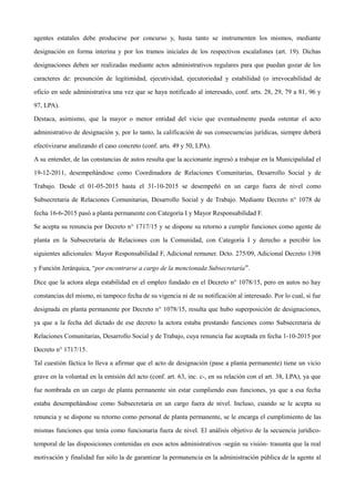 agentes estatales debe producirse por concurso y, hasta tanto se instrumenten los mismos, mediante
designación en forma interina y por los tramos iniciales de los respectivos escalafones (art. 19). Dichas
designaciones deben ser realizadas mediante actos administrativos regulares para que puedan gozar de los
caracteres de: presunción de legitimidad, ejecutividad, ejecutoriedad y estabilidad (o irrevocabilidad de
oficio en sede administrativa una vez que se haya notificado al interesado, conf. arts. 28, 29, 79 a 81, 96 y
97, LPA).
Destaca, asimismo, que la mayor o menor entidad del vicio que eventualmente pueda ostentar el acto
administrativo de designación y, por lo tanto, la calificación de sus consecuencias jurídicas, siempre deberá
efectivizarse analizando el caso concreto (conf. arts. 49 y 50, LPA).
A su entender, de las constancias de autos resulta que la accionante ingresó a trabajar en la Municipalidad el
19-12-2011, desempeñándose como Coordinadora de Relaciones Comunitarias, Desarrollo Social y de
Trabajo. Desde el 01-05-2015 hasta el 31-10-2015 se desempeñó en un cargo fuera de nivel como
Subsecretaria de Relaciones Comunitarias, Desarrollo Social y de Trabajo. Mediante Decreto n° 1078 de
fecha 16-6-2015 pasó a planta permanente con Categoría I y Mayor Responsabilidad F.
Se acepta su renuncia por Decreto n° 1717/15 y se dispone su retorno a cumplir funciones como agente de
planta en la Subsecretaría de Relaciones con la Comunidad, con Categoría I y derecho a percibir los
siguientes adicionales: Mayor Responsabilidad F, Adicional remuner. Dcto. 275/09, Adicional Decreto 1398
y Función Jerárquica, “por encontrarse a cargo de la mencionada Subsecretaría”.
Dice que la actora alega estabilidad en el empleo fundado en el Decreto n° 1078/15, pero en autos no hay
constancias del mismo, ni tampoco fecha de su vigencia ni de su notificación al interesado. Por lo cual, si fue
designada en planta permanente por Decreto n° 1078/15, resulta que hubo superposición de designaciones,
ya que a la fecha del dictado de ese decreto la actora estaba prestando funciones como Subsecretaria de
Relaciones Comunitarias, Desarrollo Social y de Trabajo, cuya renuncia fue aceptada en fecha 1-10-2015 por
Decreto n° 1717/15.
Tal cuestión fáctica lo lleva a afirmar que el acto de designación (pase a planta permanente) tiene un vicio
grave en la voluntad en la emisión del acto (conf. art. 63, inc. c-, en su relación con el art. 38, LPA), ya que
fue nombrada en un cargo de planta permanente sin estar cumpliendo esas funciones, ya que a esa fecha
estaba desempeñándose como Subsecretaria en un cargo fuera de nivel. Incluso, cuando se le acepta su
renuncia y se dispone su retorno como personal de planta permanente, se le encarga el cumplimiento de las
mismas funciones que tenía como funcionaria fuera de nivel. El análisis objetivo de la secuencia jurídico-
temporal de las disposiciones contenidas en esos actos administrativos -según su visión- trasunta que la real
motivación y finalidad fue sólo la de garantizar la permanencia en la administración pública de la agente al
 