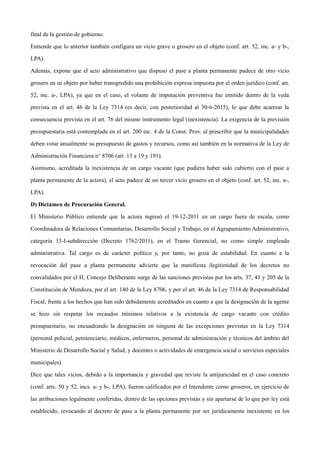 final de la gestión de gobierno.
Entiende que lo anterior también configura un vicio grave o grosero en el objeto (conf. art. 52, inc. a- y b-,
LPA).
Además, expone que el acto administrativo que dispuso el pase a planta permanente padece de otro vicio
grosero en su objeto por haber transgredido una prohibición expresa impuesta por el orden jurídico (conf. art.
52, inc. a-, LPA), ya que en el caso, el volante de imputación preventiva fue emitido dentro de la veda
prevista en el art. 46 de la Ley 7314 (es decir, con posterioridad al 30-6-2015), lo que debe acarrear la
consecuencia prevista en el art. 76 del mismo instrumento legal (inexistencia). La exigencia de la previsión
presupuestaria está contemplada en el art. 200 inc. 4 de la Const. Prov. al prescribir que la municipalidades
deben votar anualmente su presupuesto de gastos y recursos, como así también en la normativa de la Ley de
Administración Financiera n° 8706 (art. 13 a 19 y 191).
Asimismo, acreditada la inexistencia de un cargo vacante (que pudiera haber sido cubierto con el pase a
planta permanente de la actora), el acto padece de un tercer vicio grosero en el objeto (conf. art. 52, inc. a-,
LPA).
D) Dictamen de Procuración General.
El Ministerio Público entiende que la actora ingresó el 19-12-2011 en un cargo fuera de escala, como
Coordinadora de Relaciones Comunitarias, Desarrollo Social y Trabajo, en el Agrupamiento Administrativo,
categoría 13-I-subdirección (Decreto 1762/2011), en el Tramo Gerencial, no como simple empleada
administrativa. Tal cargo es de carácter político y, por tanto, no goza de estabilidad. En cuanto a la
revocación del pase a planta permanente advierte que la manifiesta ilegitimidad de los decretos no
convalidados por el H. Concejo Deliberante surge de las sanciones previstas por los arts. 37, 43 y 205 de la
Constitución de Mendoza, por el art. 140 de la Ley 8706, y por el art. 46 de la Ley 7314 de Responsabilidad
Fiscal, frente a los hechos que han sido debidamente acreditados en cuanto a que la designación de la agente
se hizo sin respetar los recaudos mínimos relativos a la existencia de cargo vacante con crédito
presupuestario, no encuadrando la designación en ninguna de las excepciones previstas en la Ley 7314
(personal policial, penitenciario, médicos, enfermeros, personal de administración y técnicos del ámbito del
Ministerio de Desarrollo Social y Salud, y docentes o actividades de emergencia social o servicios especiales
municipales).
Dice que tales vicios, debido a la importancia y gravedad que reviste la antijuricidad en el caso concreto
(conf. arts. 50 y 52, incs. a- y b-, LPA), fueron calificados por el Intendente como groseros, en ejercicio de
las atribuciones legalmente conferidas, dentro de las opciones previstas y sin apartarse de lo que por ley está
establecido, revocando al decreto de pase a la planta permanente por ser jurídicamente inexistente en los
 