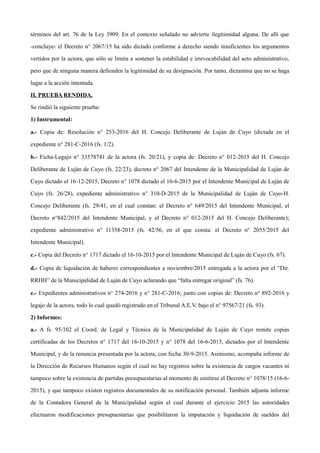 términos del art. 76 de la Ley 3909. En el contexto señalado no advierte ilegitimidad alguna. De allí que
-concluye- el Decreto n° 2067/15 ha sido dictado conforme a derecho siendo insuficientes los argumentos
vertidos por la actora, que sólo se limita a sostener la estabilidad e irrevocabilidad del acto administrativo,
pero que de ninguna manera defienden la legitimidad de su designación. Por tanto, dictamina que no se haga
lugar a la acción intentada.
II. PRUEBA RENDIDA.
Se rindió la siguiente prueba:
1) Instrumental:
a.- Copia de: Resolución n° 253-2016 del H. Concejo Deliberante de Luján de Cuyo (dictada en el
expediente n° 281-C-2016 (fs. 1/2).
b.- Ficha-Legajo n° 33578741 de la actora (fs. 20/21), y copia de: Decreto n° 012-2015 del H. Concejo
Deliberante de Luján de Cuyo (fs. 22/23), decreto n° 2067 del Intendente de la Municipalidad de Luján de
Cuyo dictado el 16-12-2015, Decreto n° 1078 dictado el 16-6-2015 por el Intendente Municipal de Luján de
Cuyo (fs. 26/28), expediente administrativo n° 310-D-2015 de la Municipalidad de Luján de Cuyo-H.
Concejo Deliberante (fs. 29/41, en el cual constan: el Decreto n° 649/2015 del Intendente Municipal, el
Decreto n°842/2015 del Intendente Municipal, y el Decreto n° 012-2015 del H. Concejo Deliberante);
expediente administrativo n° 11358-2015 (fs. 42/56, en el que consta: el Decreto n° 2055/2015 del
Intendente Municipal).
c.- Copia del Decreto n° 1717 dictado el 16-10-2015 por el Intendente Municipal de Luján de Cuyo (fs. 67).
d.- Copia de liquidación de haberes correspondientes a noviembre/2015 entregada a la actora por el “Dir.
RRHH” de la Municipalidad de Luján de Cuyo aclarando que “falta entregar original” (fs. 76).
e.- Expedientes administrativos n° 274-2016 y n° 281-C-2016; junto con copias de: Decreto n° 892-2016 y
legajo de la actora, todo lo cual quedó registrado en el Tribunal A.E.V. bajo el n° 97567/21 (fs. 93).
2) Informes:
a.- A fs. 95/102 el Coord. de Legal y Técnica de la Municipalidad de Luján de Cuyo remite copias
certificadas de los Decretos n° 1717 del 16-10-2015 y n° 1078 del 16-6-2015, dictados por el Intendente
Municipal, y de la renuncia presentada por la actora, con fecha 30-9-2015. Asimismo, acompaña informe de
la Dirección de Recursos Humanos según el cual no hay registros sobre la existencia de cargos vacantes ni
tampoco sobre la existencia de partidas presupuestarias al momento de emitirse el Decreto n° 1078/15 (16-6-
2015), y que tampoco existen registros documentales de su notificación personal. También adjunta informe
de la Contadora General de la Municipalidad según el cual durante el ejercicio 2015 las autoridades
efectuaron modificaciones presupuestarias que posibilitaron la imputación y liquidación de sueldos del
 