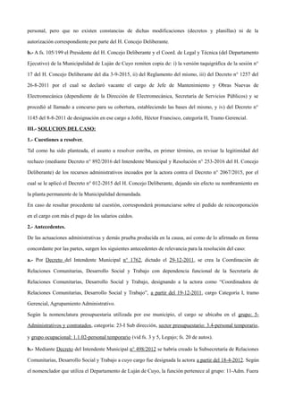 personal, pero que no existen constancias de dichas modificaciones (decretos y planillas) ni de la
autorización correspondiente por parte del H. Concejo Deliberante.
b.- A fs. 105/199 el Presidente del H. Concejo Deliberante y el Coord. de Legal y Técnica (del Departamento
Ejecutivo) de la Municipalidad de Luján de Cuyo remiten copia de: i) la versión taquigráfica de la sesión n°
17 del H. Concejo Deliberante del día 3-9-2015, ii) del Reglamento del mismo, iii) del Decreto n° 1257 del
26-8-2011 por el cual se declaró vacante el cargo de Jefe de Mantenimiento y Obras Nuevas de
Electromecánica (dependiente de la Dirección de Electromecánica, Secretaría de Servicios Públicos) y se
procedió al llamado a concurso para su cobertura, estableciendo las bases del mismo, y iv) del Decreto n°
1145 del 8-8-2011 de designación en ese cargo a Jofré, Héctor Francisco, categoría H, Tramo Gerencial.
III.- SOLUCION DEL CASO:
1.- Cuestiones a resolver.
Tal como ha sido planteada, el asunto a resolver estriba, en primer término, en revisar la legitimidad del
rechazo (mediante Decreto n° 892/2016 del Intendente Municipal y Resolución n° 253-2016 del H. Concejo
Deliberante) de los recursos administrativos incoados por la actora contra el Decreto n° 2067/2015, por el
cual se le aplicó el Decreto n° 012-2015 del H. Concejo Deliberante, dejando sin efecto su nombramiento en
la planta permanente de la Municipalidad demandada.
En caso de resultar procedente tal cuestión, corresponderá pronunciarse sobre el pedido de reincorporación
en el cargo con más el pago de los salarios caídos.
2.- Antecedentes.
De las actuaciones administrativas y demás prueba producida en la causa, así como de lo afirmado en forma
concordante por las partes, surgen los siguientes antecedentes de relevancia para la resolución del caso:
a.- Por Decreto del Intendente Municipal n° 1762, dictado el 29-12-2011, se crea la Coordinación de
Relaciones Comunitarias, Desarrollo Social y Trabajo con dependencia funcional de la Secretaría de
Relaciones Comunitarias, Desarrollo Social y Trabajo, designando a la actora como “Coordinadora de
Relaciones Comunitarias, Desarrollo Social y Trabajo”, a partir del 19-12-2011, cargo Categoría I, tramo
Gerencial, Agrupamiento Administrativo.
Según la nomenclatura presupuestaria utilizada por ese municipio, el cargo se ubicaba en el grupo: 5-
Administrativos y contratados, categoría: 23-I Sub dirección, sector presupuestario: 3.4-personal temporario,
y grupo ocupacional: 1.1.02-personal temporario (vid fs. 3 y 5, Legajo; fs. 20 de autos).
b.- Mediante Decreto del Intendente Municipal n° 498/2012 se habría creado la Subsecretaría de Relaciones
Comunitarias, Desarrollo Social y Trabajo a cuyo cargo fue designada la actora a partir del 18-4-2012. Según
el nomenclador que utiliza el Departamento de Luján de Cuyo, la función pertenece al grupo: 11-Adm. Fuera
 