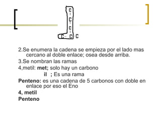 2.Se enumera la cadena se empieza por el lado mas
   cercano al doble enlace; osea desde arriba.
3.Se nombran las ramas
4,metil: met; solo hay un carbono
           il ; Es una rama
Penteno: es una cadena de 5 carbonos con doble en
   enlace por eso el Eno
4, metil
Penteno
 