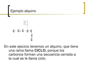 Ejemplo alquino




En este ejecicio tenemos un alquino, que tiene
  una rama llama CICLO, porque los
  carbonos forman una secuencia cerrada a
  la cual se le llama ciclo.
 