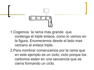 1.Cogemos la rama mas grande que
   contenga el triple enlace, como lo vemos en
   la figura. Enumeramos desde el lado mas
   cercano al enlace triple.
2.Para nombrar comenzamos por la rama que
   en este ejemplo es un ciclo; ciclo porque los
   carbonos estan en una secuencia que se
   cierra formando un ciclo.
 