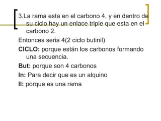 3.La rama esta en el carbono 4, y en dentro de
    su ciclo hay un enlace triple que esta en el
    carbono 2.
Entonces seria 4(2 ciclo butinil)
CICLO: porque están los carbonos formando
    una secuencia.
But: porque son 4 carbonos
In: Para decir que es un alquino
Il: porque es una rama
 