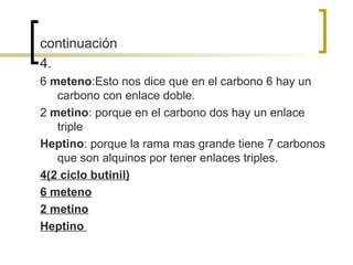 continuación
4.
6 meteno:Esto nos dice que en el carbono 6 hay un
   carbono con enlace doble.
2 metino: porque en el carbono dos hay un enlace
   triple
Heptino: porque la rama mas grande tiene 7 carbonos
   que son alquinos por tener enlaces triples.
4(2 ciclo butinil)
6 meteno
2 metino
Heptino
 