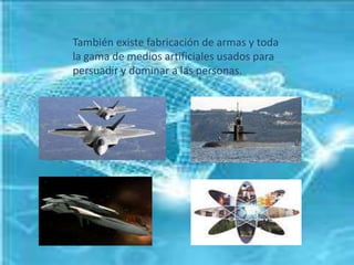 También existe fabricación de armas y toda la gama de medios artificiales usados para persuadir y dominar a las personas.