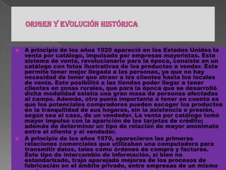 Origen y evolución históricaA principio de los años 1920 apareció en los Estados Unidos la venta por catálogo, impulsado por empresas mayoristas. Este sistema de venta, revolucionario para la época, consiste en un catálogo con fotos ilustrativas de los productos a vender. Este permite tener mejor llegada a las personas, ya que no hay necesidad de tener que atraer a los clientes hasta los locales de venta. Esto posibilitó a las tiendas poder llegar a tener clientes en zonas rurales, que para la época que se desarrolló dicha modalidad existía una gran masa de personas afectadas al campo. Además, otro punto importante a tener en cuenta es que los potenciales compradores pueden escoger los productos en la tranquilidad de sus hogares, sin la asistencia o presión, según sea el caso, de un vendedor. La venta por catálogo tomó mayor impulso con la aparición de las tarjetas de crédito; además de determinar un tipo de relación de mayor anonimato entre el cliente y el vendedor.A principio de los años 1970, aparecieron las primeras relaciones comerciales que utilizaban una computadora para transmitir datos, tales como órdenes de compra y facturas. Este tipo de intercambio de información, si bien no estandarizado, trajo aparejado mejoras de los procesos de fabricación en el ámbito privado, entre empresas de un mismo sector.A mediados de 1980, con la ayuda de la televisión, surgió una nueva forma de venta por catálogo, también llamada venta directa. De esta manera, los productos son mostrados con mayor realismo, y con la dinámica de que pueden ser exhibidos resaltando sus características. La venta directa es concretada mediante un teléfono y usualmente con pagos de tarjetas de crédito.En 1995 los países integrantes del G7/G8 crearon la iniciativa Un Mercado Global para PYMEs, con el propósito de acelerar el uso del comercio electrónico entre las empresas de todo el mundo, durante el cual se creó el portal pionero en idioma español Comercio Electrónico Global.
