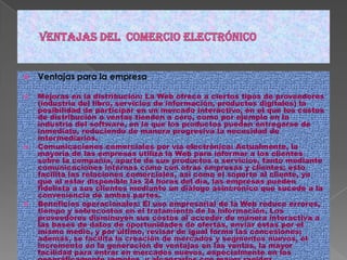 Ventajas del  comercio electrónicoVentajas para la empresaMejoras en la distribución: La Web ofrece a ciertos tipos de proveedores (industria del libro, servicios de información, productos digitales) la posibilidad de participar en un mercado interactivo, en el que los costos de distribución o ventas tienden a cero, como por ejemplo en la industria del software, en la que los productos pueden entregarse de inmediato, reduciendo de manera progresiva la necesidad de intermediarios.Comunicaciones comerciales por vía electrónica: Actualmente, la mayoría de las empresas utiliza la Web para informar a los clientes sobre la compañía, aparte de sus productos o servicios, tanto mediante comunicaciones internas como con otras empresas y clientes; esto facilita las relaciones comerciales, así como el soporte al cliente, ya que al estar disponible las 24 horas del día, las empresas pueden fidelista a sus clientes mediante un diálogo asincrónico que sucede a la conveniencia de ambas partes.Beneficios operacionales: El uso empresarial de la Web reduce errores, tiempo y sobrecostos en el tratamiento de la información. Los proveedores disminuyen sus costos al acceder de manera interactiva a las bases de datos de oportunidades de ofertas, enviar éstas por el mismo medio, y por último, revisar de igual forma las concesiones; además, se facilita la creación de mercados y segmentos nuevos, el incremento en la generación de ventajas en las ventas, la mayor facilidad para entrar en mercados nuevos, especialmente en los geográficamente remotos, y alcanzarlos con mayor rapidez.Facilidad para idealizar clientes: Mediante la aplicación de protocolos y estrategias de comunicación efectivas que le permitan al usuario final del portal web de la compañía plantear inquietudes, levantar requerimientos o simplemente hacer comentarios con relación a los productos o servicios de la misma, y si y solo si estos comentarios son debidamente procesados se puede crear un elemento importante para lograr la fidelización de los clientes, y en consecuencia aumentar la re-compra de productos y servicios, así como también la ampliación del rango de cobertura en el mercado.