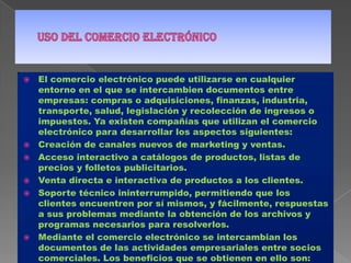Uso del comercio electrónicoEl comercio electrónico puede utilizarse en cualquier entorno en el que se intercambien documentos entre empresas: compras o adquisiciones, finanzas, industria, transporte, salud, legislación y recolección de ingresos o impuestos. Ya existen compañías que utilizan el comercio electrónico para desarrollar los aspectos siguientes:Creación de canales nuevos de marketing y ventas.Acceso interactivo a catálogos de productos, listas de precios y folletos publicitarios.Venta directa e interactiva de productos a los clientes.Soporte técnico ininterrumpido, permitiendo que los clientes encuentren por sí mismos, y fácilmente, respuestas a sus problemas mediante la obtención de los archivos y programas necesarios para resolverlos.Mediante el comercio electrónico se intercambian los documentos de las actividades empresariales entre socios comerciales. Los beneficios que se obtienen en ello son: reducción del trabajo administrativo, transacciones comerciales más rápidas y precisas, acceso más fácil y rápido a la información, y reducción de la necesidad de reescribir la información en los sistemas de información.Los tipos de actividad empresarial que podrían beneficiarse mayormente de la incorporación del comercio electrónico son:Sistemas de reservas. Centenares de agencias dispersas utilizan una base de datos compartida para acordar transacciones.Stocks. Aceleración a nivel mundial de los contactos entre proveedores de stock.Elaboración de pedidos. Posibilidad de referencia a distancia o verificación por parte de una entidad neutral.Seguros. Facilita la captura de datos.Empresas proveedoras de materia prima a fabricantes. Ahorro de grandes cantidades de tiempo al comunicar y presentar inmediatamente la información que intercambian.