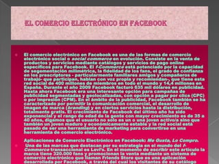 El comercio electrónico en facebook El comercio electrónico en Facebook es una de las formas de comercio electrónico social o social commerce en evolución. Consiste en la venta de productos y servicios mediante catálogos y servicios de pago online específicos para Facebook. El f-Commerce está potenciado por la capacidad de segementación milimétrica, la fidelidad de los fans, el grado de confianza en los prescriptores - particularmente familiares amigos y compañeros de trabajo- que participan, hablan con voz propia y recomiendan-, que tiene esta red social de 400 millones de miembros en todo el mundo y 14,4 millones en España. Durante el año 2009 Facebook facturó 635 mil dólares en publicidad. Hasta ahora Facebook era una interesante opción para campañas de publicidad segmentadas y geolocalizadas, con opción a pagar por clics (CPC) o por impresión (CPM). En el ámbito de la publicidad, Facebook también se ha caracterizado por permitir la comunicación comercial, el desarrollo de imagen de marca (branding) y en ciertos servicios hasta la distribución, totalmente gratis. El crecimiento de Facebook del último año ha sido exponencial y el rango de edad de la gente con mayor crecimiento es de 35 a 40 años, digamos que el usuario no solo es un o una joven activo/a sino que también un joven maduro y económicamente estable y la red social está pasado de ser una herramienta de marketing para convertirse en una herramienta de comercio electrónico.Aplicaciones de Comercio Electrónico en Facebook: Me Gusta, Lo Compro. Una de las marcas que destacan por su estrategia en el mundo del f-Commerce transaccional es Levi’s. En el momento de escribir este artículo la marca tiene 320.000 fans y promocionan la venta mediante un sistema de comercio electrónico que llaman FriendsStore que es una aplicación desarrollada por Facebook, a través del cual los visitantes de su catálogo pueden pulsar el botón Me Gusta, recomendar el producto a sus amigos o invitar a otros a navegar en el sitio de Levi's. También pueden comprar online. (ver: FriendsStore de Levi's). 