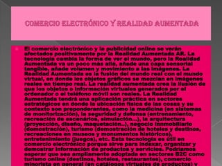 Comercio electrónico y realidad aumentadaEl comercio electrónico y la publicidad online se verán afectados positivamente por la Realidad Aumentada AR. La tecnología cambia la forma de ver el mundo, pero la Realidad Aumentada va un poco más allá, añade una capa sensorial tangible, añade volumen y movimiento a las imágenes. La Realidad Aumentada es la fusión del mundo real con el mundo virtual, en donde los objetos gráficos se mezclan en imágenes reales en tiempo real. La realidad aumentada crea la ilusión de que los objetos o información virtuales generados por el ordenador o el teléfono móvil son reales. La Realidad Aumentada tendrá una aplicación práctica en sectores estratégicos en donde la ubicación física de las cosas y su contexto son preponderantes, como la medicina (en sistemas de monitorización), la seguridad y defensa (entrenamiento, recreación de escenários, simulación...), la arquitectura (proyección, diseño, maquetación..), negocio innmobiliario (demostración), turismo (demostración de hoteles y destinos, recreaciones en museos y monumentos históricos), entretenimiento (juegos), etc. Esta tecnología es útil en comercio electrónico porque sirve para indexar, organizar y demostrar información de productos y servicios. Podríamos esperar que sea ampliamente adoptada en sectores B2C como turismo online (destinos, hoteles, restaurantes), comercio minorista en general (en catálogos virtuales de productos) y también en sectores industriales en donde sea necesaria la demostración de procesos y productos como en comercio exterior - para visualizar productos de exportación - importación. 