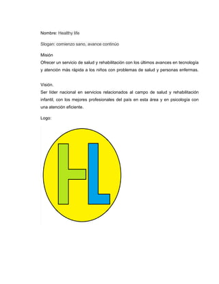 Nombre: Healthy life<br />Slogan: comienzo sano, avance continúo<br />MisiónOfrecer un servicio de salud y rehabilitación con los últimos avances en tecnología y atención más rápida a los niños con problemas de salud y personas enfermas.Visión.Ser líder nacional en servicios relacionados al campo de salud y rehabilitación infantil, con los mejores profesionales del país en esta área y en psicología con una atención eficiente.<br />Logo:<br />