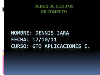 DEBER DE EQUIPOS  DE COMPUTO NOMBRE: DENNIS JARAFECHA: 17/10/11CURSO: 6to aplicaciones i. 