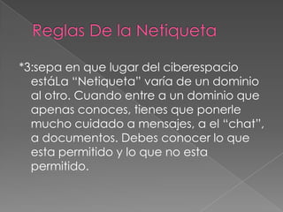 *3:sepa en que lugar del ciberespacio
  estáLa “Netiqueta” varía de un dominio
  al otro. Cuando entre a un dominio que
  apenas conoces, tienes que ponerle
  mucho cuidado a mensajes, a el “chat”,
  a documentos. Debes conocer lo que
  esta permitido y lo que no esta
  permitido.
 