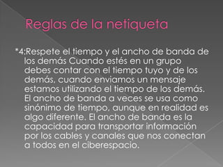 *4:Respete el tiempo y el ancho de banda de
  los demás Cuando estés en un grupo
  debes contar con el tiempo tuyo y de los
  demás, cuando enviamos un mensaje
  estamos utilizando el tiempo de los demás.
  El ancho de banda a veces se usa como
  sinónimo de tiempo, aunque en realidad es
  algo diferente. El ancho de banda es la
  capacidad para transportar información
  por los cables y canales que nos conectan
  a todos en el ciberespacio.
 