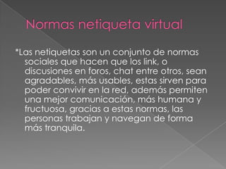 *Las netiquetas son un conjunto de normas
  sociales que hacen que los link, o
  discusiones en foros, chat entre otros, sean
  agradables, más usables, estas sirven para
  poder convivir en la red, además permiten
  una mejor comunicación, más humana y
  fructuosa, gracias a estas normas, las
  personas trabajan y navegan de forma
  más tranquila.
 