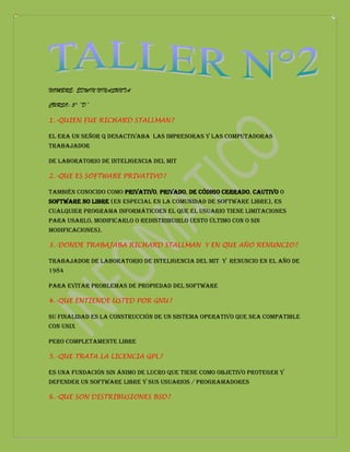 NOMBRE: EDWIN NINASUNTA

CURSO: 5° “D”

1.-QUIEN FUE RICHARD STALLMAN?

El era un señor q desactivaba las impresoras y las computadoras
Trabajador

de laboratorio de inteligencia del MIT

2.-QUE ES SOFTWARE PRIVATIVO?

también conocido como privativo, privado, de código cerrado, cautivo o
software no libre (en especial en la comunidad de software libre), es
cualquier programa informáticoen el que el usuario tiene limitaciones
para usarlo, modificarlo o redistribuirlo (esto último con o sin
modificaciones).

3.-DONDE TRABAJABA RICHARD STALLMAN Y EN QUE AÑO RENUNCIO?

Trabajador de laboratorio de inteligencia del MIT Y renuncio en el año de
1984

Para evitar problemas de propiedad del software

4.-QUE ENTIENDE USTED POR GNU?

Su finalidad es la construcción de un sistema operativo que sea compatible
con Unix

Pero completamente libre

5.-QUE TRATA LA LICENCIA GPL?

Es una fundación sin ánimo de lucro que tiene como objetivo proteger y
defender un software libre y sus usuarios / programadores

6.-QUE SON DISTRIBUSIONES BSD?
 
