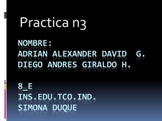 Practica n3
NOMBRE:
ADRIAN ALEXANDER DAVID G.
DIEGO ANDRES GIRALDO H.

8_E
INS.EDU.TCO.IND.
SIMONA DUQUE
 