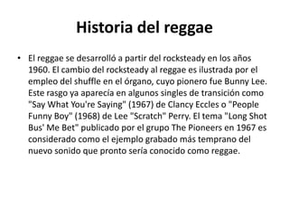 Historia del reggae
• El reggae se desarrolló a partir del rocksteady en los años
1960. El cambio del rocksteady al reggae es ilustrada por el
empleo del shuffle en el órgano, cuyo pionero fue Bunny Lee.
Este rasgo ya aparecía en algunos singles de transición como
"Say What You're Saying" (1967) de Clancy Eccles o "People
Funny Boy" (1968) de Lee "Scratch" Perry. El tema "Long Shot
Bus' Me Bet" publicado por el grupo The Pioneers en 1967 es
considerado como el ejemplo grabado más temprano del
nuevo sonido que pronto sería conocido como reggae.
 