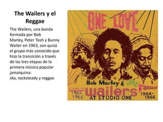 The Wailers y el
Reggae
The Wailers, una banda
formada por Bob
Marley, Peter Tosh y Bunny
Wailer en 1963, son quizá
el grupo más conocido que
hizo la transición a través
de las tres etapas de la
primera música popular
jamaiquina:
ska, rocksteady y reggae
 