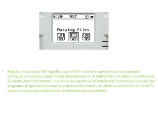 • Registro de datos de NXT Significa que el NXT no tendrá conexión con tu ordenador.
Configura y ejecuta tu experimento directamente en el ladrillo NXT sin utilizar un ordenador.
Se creará automáticamente un archivo de registro en el ladrillo NXT durante la ejecución del
programa. Al igual que durante un experimento remoto, los datos se almacenan en el NXT y
pueden enviarse posteriormente al ordenador para su análisis.
 
