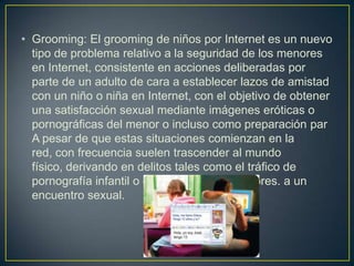 • Grooming: El grooming de niños por Internet es un nuevo
tipo de problema relativo a la seguridad de los menores
en Internet, consistente en acciones deliberadas por
parte de un adulto de cara a establecer lazos de amistad
con un niño o niña en Internet, con el objetivo de obtener
una satisfacción sexual mediante imágenes eróticas o
pornográficas del menor o incluso como preparación par
A pesar de que estas situaciones comienzan en la
red, con frecuencia suelen trascender al mundo
físico, derivando en delitos tales como el tráfico de
pornografía infantil o el abuso físico a menores. a un
encuentro sexual.
 