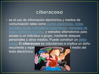 • es el uso de información electrónica y medios de
comunicación tales como correo electrónico, redes
sociales, blogs, mensajería instantánea, mensajes de
texto, teléfonos móviles, y websites difamatorios para
acosar a un individuo o grupo, mediante ataques
personales u otros medios. Puede constituir un delito
penal. El ciberacoso es voluntarioso e implica un daño
recurrente y repetitivo infligido a través del medio del
texto electrónico.
 