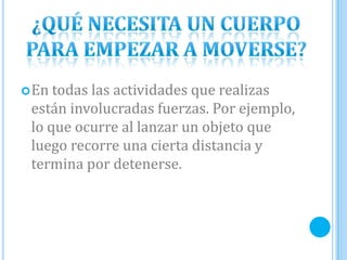 En todas las actividades que realizas
están involucradas fuerzas. Por ejemplo,
lo que ocurre al lanzar un objeto que
luego recorre una cierta distancia y
termina por detenerse.
 