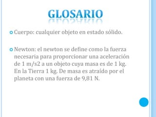  Cuerpo: cualquier objeto en estado sólido.
 Newton: el newton se define como la fuerza
necesaria para proporcionar una aceleración
de 1 m/s2 a un objeto cuya masa es de 1 kg.
En la Tierra 1 kg. De masa es atraído por el
planeta con una fuerza de 9,81 N.
 