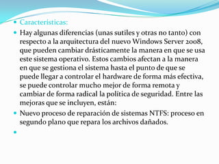  Características:
 Hay algunas diferencias (unas sutiles y otras no tanto) con
respecto a la arquitectura del nuevo Windows Server 2008,
que pueden cambiar drásticamente la manera en que se usa
este sistema operativo. Estos cambios afectan a la manera
en que se gestiona el sistema hasta el punto de que se
puede llegar a controlar el hardware de forma más efectiva,
se puede controlar mucho mejor de forma remota y
cambiar de forma radical la política de seguridad. Entre las
mejoras que se incluyen, están:
 Nuevo proceso de reparación de sistemas NTFS: proceso en
segundo plano que repara los archivos dañados.

 