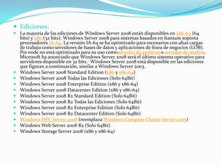  Ediciones:
 La mayoría de las ediciones de Windows Server 2008 están disponibles en x86-64 (64
bits) y x86 (32 bits). Windows Server 2008 para sistemas basados en Itanium soporta
procesadores IA-64. La versión IA-64 se ha optimizado para escenarios con altas cargas
de trabajo como servidores de bases de datos y aplicaciones de línea de negocios (LOB).
Por ende no está optimizado para su uso comoservidor de archivos o servidor de medios.
Microsoft ha anunciado que Windows Server 2008 será el último sistema operativo para
servidores disponible en 32 bits.2 Windows Server 2008 está disponible en las ediciones
que figuran a continuación, similar a Windows Server 2003.
 Windows Server 2008 Standard Edition (x86 y x86-64)
 Windows Server 2008 Todas las Ediciones (Solo 64Bit)
 Windows Server 2008 Enterprise Edition (x86 y x86-64)
 Windows Server 2008 Datacenter Edition (x86 y x86-64)
 Windows Server 2008 R2 Standard Edition (Solo 64Bit)
 Windows Server 2008 R2 Todas las Ediciones (Solo 64Bit)
 Windows Server 2008 R2 Enterprise Edition (Solo 64Bit)
 Windows Server 2008 R2 Datacenter Edition (Solo 64Bit)
 Windows HPC Server 2008 (reemplaza Windows Compute Cluster Server 2003)
 Windows Web Server 2008 R2 (Solo 64Bit)
 Windows Storage Server 2008 (x86 y x86-64)
 