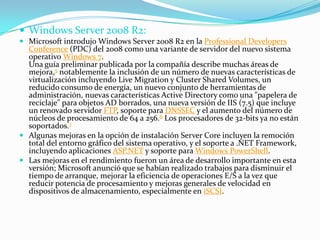  Windows Server 2008 R2:
 Microsoft introdujo Windows Server 2008 R2 en la Professional Developers
Conference (PDC) del 2008 como una variante de servidor del nuevo sistema
operativo Windows 7.
Una guía preliminar publicada por la compañía describe muchas áreas de
mejora,5 notablemente la inclusión de un número de nuevas características de
virtualización incluyendo Live Migration y Cluster Shared Volumes, un
reducido consumo de energía, un nuevo conjunto de herramientas de
administración, nuevas características Active Directory como una "papelera de
reciclaje" para objetos AD borrados, una nueva versión de IIS (7.5) que incluye
un renovado servidor FTP, soporte para DNSSEC y el aumento del número de
núcleos de procesamiento de 64 a 256.6 Los procesadores de 32-bits ya no están
soportados.7
 Algunas mejoras en la opción de instalación Server Core incluyen la remoción
total del entorno gráfico del sistema operativo, y el soporte a .NET Framework,
incluyendo aplicaciones ASP.NET y soporte para Windows PowerShell.
 Las mejoras en el rendimiento fueron un área de desarrollo importante en esta
versión; Microsoft anunció que se habían realizado trabajos para disminuir el
tiempo de arranque, mejorar la eficiencia de operaciones E/S a la vez que
reducir potencia de procesamiento y mejoras generales de velocidad en
dispositivos de almacenamiento, especialmente en iSCSI.
 