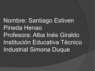 Nombre: Santiago Estiven
Pineda Henao
Profesora: Alba Inés Giraldo
Institución Educativa Técnico
Industrial Simona Duque

 