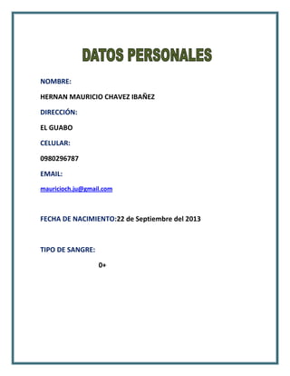 NOMBRE:
HERNAN MAURICIO CHAVEZ IBAÑEZ
DIRECCIÓN:
EL GUABO
CELULAR:
0980296787
EMAIL:
mauricioch.ju@gmail.com

FECHA DE NACIMIENTO:22 de Septiembre del 2013

TIPO DE SANGRE:
0+

 