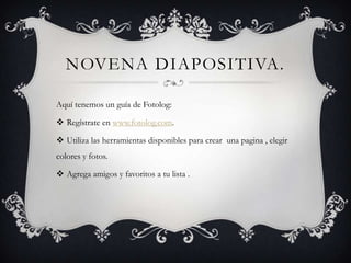 NOVENA DIAPOSITIVA.
Aquí tenemos un guía de Fotolog:
 Regístrate en www.fotolog.com.
 Utiliza las herramientas disponibles para crear una pagina , elegir

colores y fotos.
 Agrega amigos y favoritos a tu lista .

 