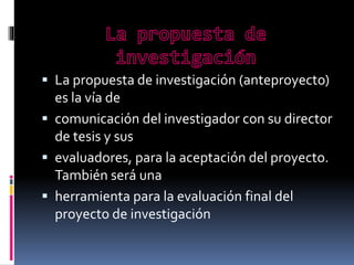  La propuesta de investigación (anteproyecto)

es la vía de
 comunicación del investigador con su director
de tesis y sus
 evaluadores, para la aceptación del proyecto.
También será una
 herramienta para la evaluación final del
proyecto de investigación

 