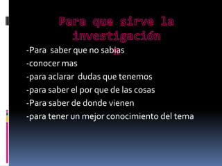 -Para saber que no sabias
-conocer mas
-para aclarar dudas que tenemos
-para saber el por que de las cosas
-Para saber de donde vienen
-para tener un mejor conocimiento del tema

 