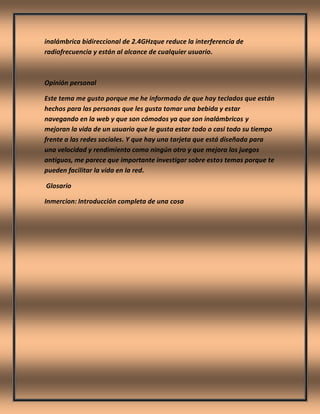 inalámbrica bidireccional de 2.4GHzque reduce la interferencia de
radiofrecuencia y están al alcance de cualquier usuario.
Opinión personal
Este tema me gusto porque me he informado de que hay teclados que están
hechos para las personas que les gusta tomar una bebida y estar
navegando en la web y que son cómodos ya que son inalámbricos y
mejoran la vida de un usuario que le gusta estar todo o casi todo su tiempo
frente a las redes sociales. Y que hay una tarjeta que está diseñada para
una velocidad y rendimiento como ningún otro y que mejora los juegos
antiguos, me parece que importante investigar sobre estos temas porque te
pueden facilitar la vida en la red.
Glosario
Inmercion: Introducción completa de una cosa
 