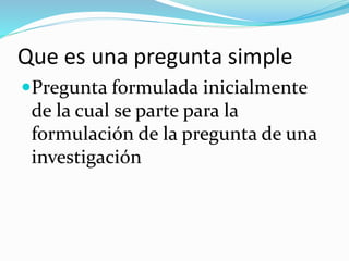 Que es una pregunta simple
Pregunta formulada inicialmente
de la cual se parte para la
formulación de la pregunta de una
investigación