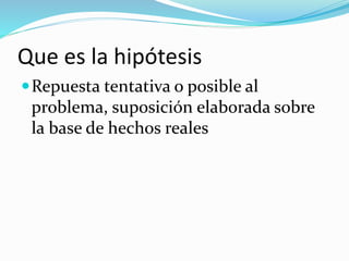 Que es la hipótesis
Repuesta tentativa o posible al
problema, suposición elaborada sobre
la base de hechos reales